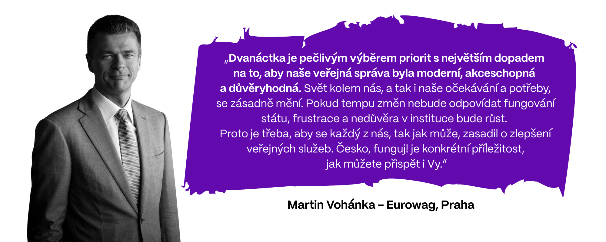 „Dvanáctka je pečlivým výběrem priorit s největším dopadem  na to, aby naše veřejná správa byla moderní, akceschopná  a důvěryhodná. Svět kolem nás, a tak i naše očekávání a potřeby, se zásadně mění. Pokud tempu změn nebude odpovídat fungování státu, frustrace a nedůvěra v instituce bude růst. Proto je třeba, aby se každý z nás, tak jak může, zasadil o zlepšení veřejných služeb. Česko, funguj! je konkrétní příležitost, jak můžete přispět i Vy,” říká Martin Vohánka z firmy Eurowag (Praha).